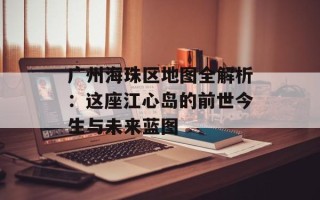 广州海珠区地图全解析：这座江心岛的前世今生与未来蓝图