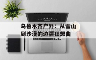 乌鲁木齐户外：从雪山到沙漠的边疆狂想曲