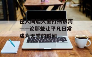 在人间烟火里打捞银河——论那些让平凡日常成为天堂的瞬间