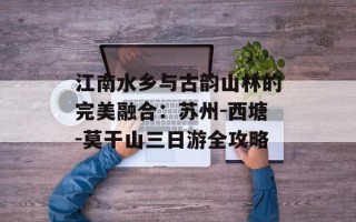 江南水乡与古韵山林的完美融合：苏州-西塘-莫干山三日游全攻略