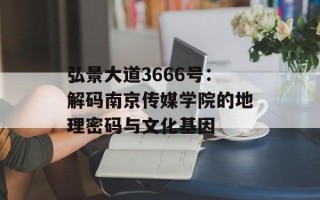 弘景大道3666号：解码南京传媒学院的地理密码与文化基因