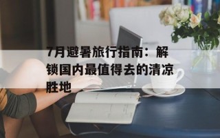7月避暑旅行指南：解锁国内最值得去的清凉胜地