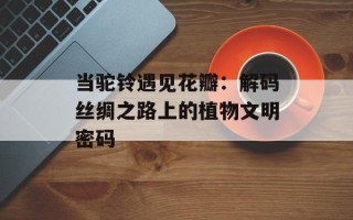 当驼铃遇见花瓣：解码丝绸之路上的植物文明密码