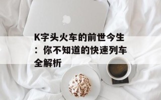 K字头火车的前世今生：你不知道的快速列车全解析
