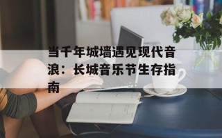 当千年城墙遇见现代音浪：长城音乐节生存指南