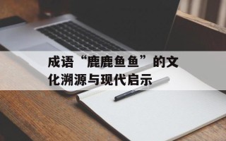 成语“鹿鹿鱼鱼”的文化溯源与现代启示