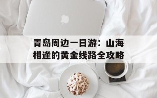 青岛周边一日游：山海相逢的黄金线路全攻略