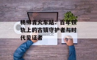 杨柳青火车站：百年铁轨上的古镇守护者与时代见证者