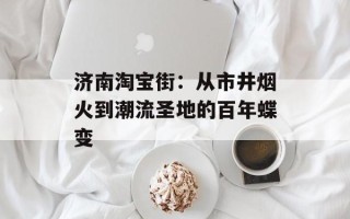 济南淘宝街：从市井烟火到潮流圣地的百年蝶变