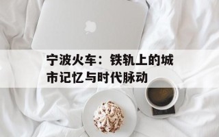 宁波火车：铁轨上的城市记忆与时代脉动