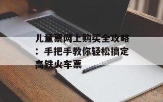 儿童票网上购买全攻略：手把手教你轻松搞定高铁火车票