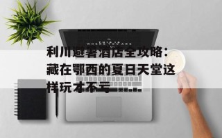 利川避暑酒店全攻略：藏在鄂西的夏日天堂这样玩才不亏
