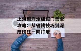 上海海洋水族馆门票全攻略：从省钱技巧到深度玩法一网打尽