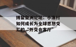 博鳌亚洲论坛：小渔村如何成长为全球思想交汇的“外交会客厅”