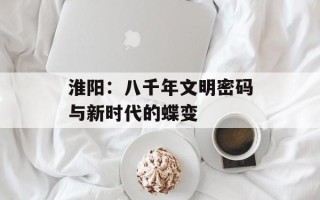 淮阳：八千年文明密码与新时代的蝶变