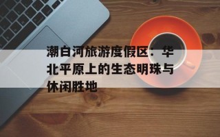 潮白河旅游度假区：华北平原上的生态明珠与休闲胜地