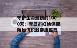守护生命最初的1000天：青岛市妇幼保健院如何织就健康摇篮