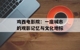 鸡西电影院：一座城市的观影记忆与文化地标