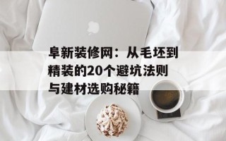 阜新装修网：从毛坯到精装的20个避坑法则与建材选购秘籍