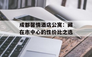 成都馨情酒店公寓：藏在市中心的性价比之选