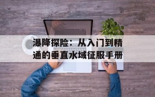 瀑降探险：从入门到精通的垂直水域征服手册