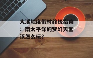 大溪地度假村终极指南：南太平洋的梦幻天堂该怎么玩？