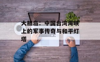 大胆岛：中国台湾海峡上的军事传奇与和平灯塔