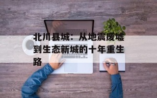北川县城：从地震废墟到生态新城的十年重生路