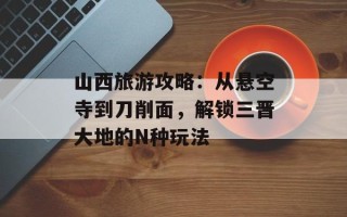 山西旅游攻略：从悬空寺到刀削面，解锁三晋大地的N种玩法