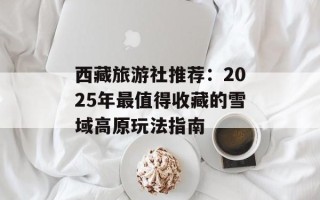 西藏旅游社推荐：2025年最值得收藏的雪域高原玩法指南
