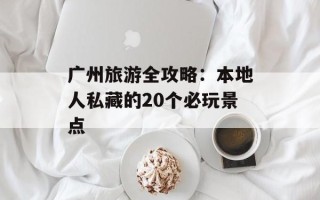 广州旅游全攻略：本地人私藏的20个必玩景点
