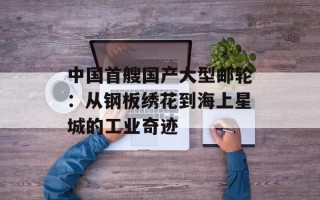 中国首艘国产大型邮轮：从钢板绣花到海上星城的工业奇迹