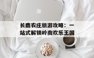 长鹿农庄旅游攻略：一站式解锁岭南欢乐王国