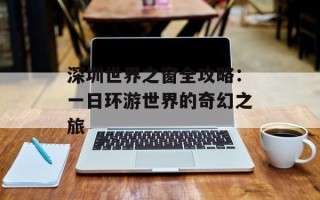 深圳世界之窗全攻略：一日环游世界的奇幻之旅
