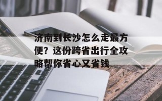 济南到长沙怎么走最方便？这份跨省出行全攻略帮你省心又省钱