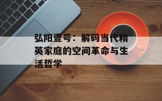 弘阳壹号：解码当代精英家庭的空间革命与生活哲学
