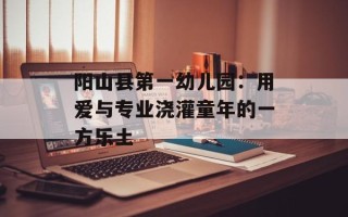 阳山县第一幼儿园：用爱与专业浇灌童年的一方乐土