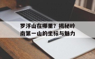 罗浮山在哪里？揭秘岭南第一山的坐标与魅力