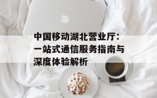 中国移动湖北营业厅：一站式通信服务指南与深度体验解析