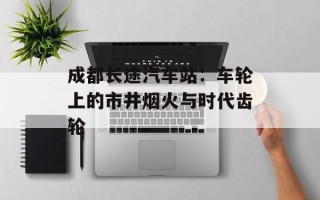 成都长途汽车站：车轮上的市井烟火与时代齿轮