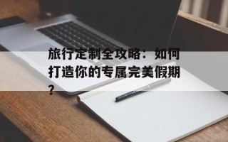 旅行定制全攻略：如何打造你的专属完美假期？