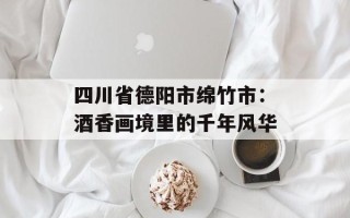 四川省德阳市绵竹市：酒香画境里的千年风华