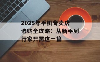 2025年手机专卖店选购全攻略：从新手到行家只需这一篇