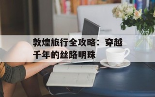 敦煌旅行全攻略：穿越千年的丝路明珠