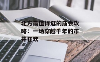 北方最值得逛的庙会攻略：一场穿越千年的市井狂欢