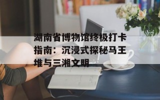 湖南省博物馆终极打卡指南：沉浸式探秘马王堆与三湘文明