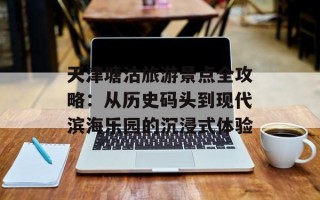 天津塘沽旅游景点全攻略：从历史码头到现代滨海乐园的沉浸式体验