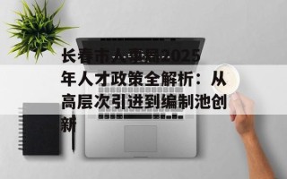 长春市人事局2025年人才政策全解析：从高层次引进到编制池创新