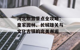 河北旅游景点全攻略：皇家园林、长城雄关与文化古镇的完美邂逅