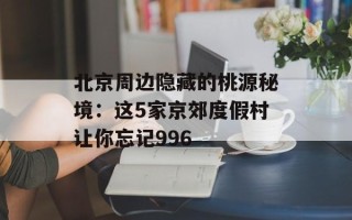 北京周边隐藏的桃源秘境：这5家京郊度假村让你忘记996